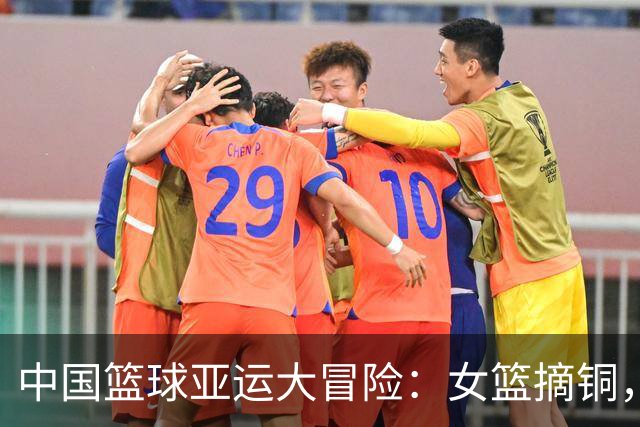 中国篮球亚运大冒险：女篮摘铜，男篮蹦第4！